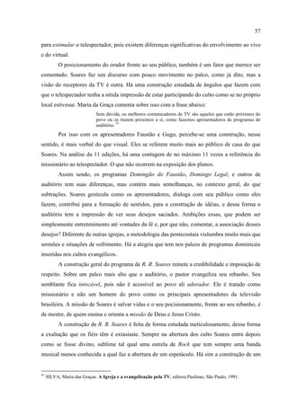 57

para estimular o telespectador, pois existem diferenças significativas do envolvimento ao vivo
e do virtual.
           O posicionamento do orador frente ao seu público, também é um fator que merece ser
comentado. Soares faz seu discurso com pouco movimento no palco, como já dito, mas a
visão do receptores da TV é outra. Há uma construção estudada de ângulos que fazem com
que o telespectador tenha a nítida impressão de estar participando do culto como se no próprio
local estivesse. Maria da Graça comenta sobre isso com a frase abaixo:
                             Sem dúvida, os melhores comunicadores de TV são aqueles que estão próximos do
                             povo ou os trazem próximos a si, como fazemos apresentadores de programas de
                             auditório. 97
           Por isso com os apresentadores Faustão e Gugu, percebe-se uma construção, nesse
sentido, é mais verbal do que visual. Eles se referem muito mais ao público de casa do que
Soares. Na análise da 11 edições, há uma contagem de no máximo 11 vezes a referência do
missionário ao telespectador. O que não ocorrem na exposição dos planos.
           Assim sendo, os programas Domingão do Faustão, Domingo Legal, e outros de
auditório tem suas diferenças, mas contém mais semelhanças, no contexto geral, do que
subtrações. Soares gesticula como os apresentadores, dialoga com seu público como eles
fazem, contribui para a formação de sentidos, para a construção de idéias, e dessa forma o
auditório tem a impressão de ver seus desejos saciados. Ambições essas, que podem ser
simplesmente entretenimento até vontades da fé e, por que não, comentar, a associação desses
desejos? Diferente de outras igrejas, a metodologia das pentecostais vislumbra muito mais que
sermões e situações de sofrimento. Há a alegria que tem nos palcos de programas dominicais
inseridas nos cultos evangélicos.
           A construção geral do programa de R. R. Soares remete a credibilidade e imposição de
respeito. Sobre um palco mais alto que o auditório, o pastor evangeliza seu rebanho. Seu
semblante fica intocável, pois não é acessível ao povo ali adorador. Ele é tratado como
missionário e não um homem do povo como os principais apresentadores da televisão
brasileira. A missão de Soares é salvar vidas e o seu pocisionamente, frente ao seu rebanho, é
de mestre, de quem ensina e orienta a missão de Deus e Jesus Cristo.
           A construção de R. R. Soares é feita de forma estudada meticulosamente, dessa forma
a exaltação que os fiéis têm é extasiaste. Sempre na abertura dos culto Soares entra depois
como se fosse divino, sublime tal qual uma estrela de Rock que tem sempre uma banda
musical menos conhecida a qual faz a abertura de um espetáculo. Há sim a construção de um


97
     SILVA, Maria das Graças. A Igreja e a evangelização pela TV, editora Paulinas, São Paulo, 1991.
 