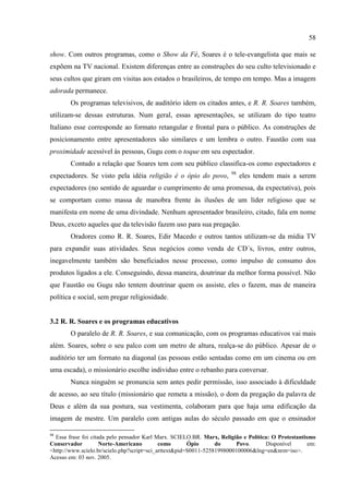 58

show. Com outros programas, como o Show da Fé, Soares é o tele-evangelista que mais se
expõem na TV nacional. Existem diferenças entre as construções do seu culto televisionado e
seus cultos que giram em visitas aos estados o brasileiros, de tempo em tempo. Mas a imagem
adorada permanece.
        Os programas televisivos, de auditório idem os citados antes, e R. R. Soares também,
utilizam-se dessas estruturas. Num geral, essas apresentações, se utilizam do tipo teatro
Italiano esse corresponde ao formato retangular e frontal para o público. As construções de
posicionamento entre apresentadores são similares e um lembra o outro. Faustão com sua
proximidade acessível às pessoas, Gugu com o toque em seu espectador.
        Contudo a relação que Soares tem com seu público classifica-os como espectadores e
                                                                      98
expectadores. Se visto pela idéia religião é o ópio do povo,               eles tendem mais a serem
expectadores (no sentido de aguardar o cumprimento de uma promessa, da expectativa), pois
se comportam como massa de manobra frente às ilusões de um líder religioso que se
manifesta em nome de uma divindade. Nenhum apresentador brasileiro, citado, fala em nome
Deus, exceto aqueles que da televisão fazem uso para sua pregação.
        Oradores como R. R. Soares, Edir Macedo e outros tantos utilizam-se da mídia TV
para expandir suas atividades. Seus negócios como venda de CD´s, livros, entre outros,
inegavelmente também são beneficiados nesse processo, como impulso de consumo dos
produtos ligados a ele. Conseguindo, dessa maneira, doutrinar da melhor forma possível. Não
que Faustão ou Gugu não tentem doutrinar quem os assiste, eles o fazem, mas de maneira
política e social, sem pregar religiosidade.


3.2 R. R. Soares e os programas educativos
        O paralelo de R. R. Soares, e sua comunicação, com os programas educativos vai mais
além. Soares, sobre o seu palco com um metro de altura, realça-se do público. Apesar de o
auditório ter um formato na diagonal (as pessoas estão sentadas como em um cinema ou em
uma escada), o missionário escolhe individuo entre o rebanho para conversar.
        Nunca ninguém se pronuncia sem antes pedir permissão, isso associado à dificuldade
de acesso, ao seu título (missionário que remeta a missão), o dom da pregação da palavra de
Deus e além da sua postura, sua vestimenta, colaboram para que haja uma edificação da
imagem de mestre. Um paralelo com antigas aulas do século passado em que o ensinador

98
  Essa frase foi citada pelo pensador Karl Marx. SCIELO.BR. Marx, Religião e Política: O Protestantismo
Conservador          Norte-Americano         como       Ópio      do     Povo.      Disponível       em:
<http://www.scielo.br/scielo.php?script=sci_arttext&pid=S0011-52581998000100006&lng=en&nrm=iso>.
Acesso em: 03 nov. 2005.
 