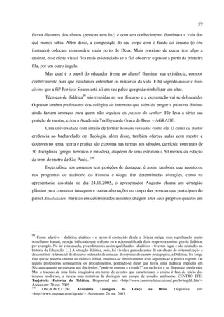 59

ficava distantes dos alunos (pessoas sem luz) e com seu conhecimento iluminava a vida dos
quê menos sabia. Além disso, a composição do seu corpo com o fundo do cenário (o céu
ilustrado) colocam missionário mais perto de Deus. Mais próximo de quem tem algo a
ensinar, esse efeito visual fica mais evidenciado se o fiel observar o pastor a partir da primeira
fila, por um outro ângulo.
        Mas qual é o papel do educador frente ao aluno? Iluminar sua existência, compor
conhecimento para que estudantes entendam os mistérios da vida. E há segredo maior e mais
divino que a fé? Por isso Soares está ali em seu palco que pode simbolizar um altar.
        Técnicas de didática99 são reunidas ao seu discurso e a explanação vai se delineando.
O pastor lembra professores dos colégios de internato que além de pregar a palavras divinas
ainda faziam ameaças para quem não seguisse os passos do senhor. Ele leva a sério sua
posição de mestre, criou a Academia Teológica da Graça de Deus – AGRADE.
        Uma universidade com intuito de formar homens versados como ele. O curso de pastor
credencia ao bacharelado em Teologia, além disso, também oferece aulas com mestre e
doutores no tema, teoria e prática são expostas nas turmas aos sábados, currículo com mais de
30 disciplinas (grego, hebraico e missões), dispõem de uma estrutura a 50 metros da estação
de trem do metro de São Paulo. 100
        Especialista nos assuntos tem posições de destaque, é assim também, que aconteceu
nos programas de auditório do Faustão e Gugu. Em determinadas situações, como na
apresentação assistida no dia 24.10.2005, o apresentador Augusto chama um cirurgião
plástico para comentar tatuagens e outras aberrações no corpo das pessoas que participam do
painel Atualidades. Raristas em determinados assuntos chegam a ter seus próprios quadros em




99
    Como adjetivo - didático, didática - o termo é conhecido desde a Grécia antiga, com significação muito
semelhante à atual, ou seja, indicando que o objeto ou a ação qualificada dizia respeito a ensino: poesia didática,
por exemplo. No lar e na escola, procedimentos assim qualificados -didáticos - tiveram lugar e são relatados na
história da Educação. [...] A situação didática, pois, foi vivida e pensada antes de ser objeto de sistematização e
de constituir referencial do discurso ordenado de uma das disciplinas do campo pedagógico, a Didática. Na longa
fase que se poderia chamar de didática difusa, ensinava-se intuitivamente e/ou seguindo-se a prática vigente. De
alguns professores conhecemos os procedimentos, podendo-se dizer que havia uma didática implícita em
Sócrates quando perguntava aos discípulos: "pode-se ensinar a virtude?" ou na lectio e na disputado medievais.
Mas o traçado de uma linha imaginária em torno de eventos que caracterizam o ensino é fato do início dos
tempos modernos, e revela uma tentativa de distinguir um campo de estudos autônomo. CENTRO EFE.
Trajetória Histórica da Didática. Disponível em: <http://www.centrorefeducacional.pro.br/trajddt.htm>.
Acesso em: 26 out. 2005.
100
       ONGRACE.COM.             Academia      Teológica       da     Graça     de     Deus.     Disponível     em:
<http://www.ongrace.com/agrade/>. Acesso em: 26 out. 2005.
 