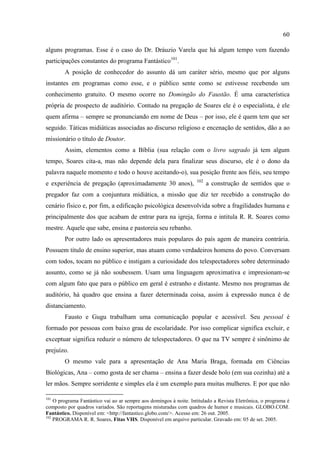 60

alguns programas. Esse é o caso do Dr. Dráuzio Varela que há algum tempo vem fazendo
participações constantes do programa Fantástico101.
        A posição de conhecedor do assunto dá um caráter sério, mesmo que por alguns
instantes em programas como esse, e o público sente como se estivesse recebendo um
conhecimento gratuito. O mesmo ocorre no Domingão do Faustão. É uma característica
própria de prospecto de auditório. Contudo na pregação de Soares ele é o especialista, é ele
quem afirma – sempre se pronunciando em nome de Deus – por isso, ele é quem tem que ser
seguido. Táticas midiáticas associadas ao discurso religioso e encenação de sentidos, dão a ao
missionário o título de Doutor.
        Assim, elementos como a Bíblia (sua relação com o livro sagrado já tem algum
tempo, Soares cita-a, mas não depende dela para finalizar seus discurso, ele é o dono da
palavra naquele momento e todo o houve aceitando-o), sua posição frente aos fiéis, seu tempo
                                                                    102
e experiência de pregação (aproximadamente 30 anos),                      a construção de sentidos que o
pregador faz com a conjuntura midiática, a missão que diz ter recebido a construção do
cenário físico e, por fim, a edificação psicológica desenvolvida sobre a fragilidades humana e
principalmente dos que acabam de entrar para na igreja, forma e intitula R. R. Soares como
mestre. Aquele que sabe, ensina e pastoreia seu rebanho.
        Por outro lado os apresentadores mais populares do país agem de maneira contrária.
Possuem título de ensino superior, mas atuam como verdadeiros homens do povo. Conversam
com todos, tocam no público e instigam a curiosidade dos telespectadores sobre determinado
assunto, como se já não soubessem. Usam uma linguagem aproximativa e impresionam-se
com algum fato que para o público em geral é estranho e distante. Mesmo nos programas de
auditório, há quadro que ensina a fazer determinada coisa, assim à expressão nunca é de
distanciamento.
        Fausto e Gugu trabalham uma comunicação popular e acessível. Seu pessoal é
formado por pessoas com baixo grau de escolaridade. Por isso complicar significa excluir, e
exceptuar significa reduzir o número de telespectadores. O que na TV sempre é sinônimo de
prejuízo.
        O mesmo vale para a apresentação de Ana Maria Braga, formada em Ciências
Biológicas, Ana – como gosta de ser chama – ensina a fazer desde bolo (em sua cozinha) até a
ler mãos. Sempre sorridente e simples ela é um exemplo para muitas mulheres. E por que não

101
    O programa Fantástico vai ao ar sempre aos domingos à noite. Intitulado a Revista Eletrônica, o programa é
composto por quadros variados. São reportagens misturadas com quadros de humor e musicais. GLOBO.COM.
Fantástico. Disponível em: <http://fantastico.globo.com/>. Acesso em: 26 out. 2005.
102
    PROGRAMA R. R. Soares, Fitas VHS. Disponível em arquivo particular. Gravado em: 05 de set. 2005.
 