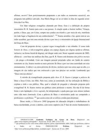 61

afirmar, mestre? Sem posicionamento prepotente e em todos os momentos acessível, seu
programa tem público cativado. Ana Maria Braga vai ao ar todos os dias de segunda sexta-
feira das 8 as 9hrs.
        Um líder religioso evangélico chamado por Deus. Essa é a definição do próprio
missionário R. R. Soares para com a sua pessoa. A citação ajuda a ilustrar melhor, ―Graças,
porém, a Deus, que, em Cristo, sempre nos conduz em triunfo e, por meio de nós, manifesta
em todo lugar a fragrância do seu conhecimento‖. 103 Soares acredita e faz, quem está ao seu
redor acreditar, que tem uma missão divina e por isso é o missionário da Igreja Internacional
da Graça de Deus.
         Com tal proposta divina, o pastor segue evangelizado o seu rebanho. E como todo
homem de Deus, o tele-evangelista galgou seu espaço degrau por degrau (pode-se afirmar,
inclusive, na forma literal de degrau), até chegar onde está. Neste segundo semestre de 2005,
afirma-se – com base nas análises das fitas, que R. R. Soares está distantes dos pobres mortais
– ele prega a divindade. Com sua imagem pessoal projetada sobre um fundo de cenário
remetente ao céu, Soares mostra-se mais próximo de Deus e por isso uma autoridade em seus
ensinamentos. A idéia é: eu estou próximo do divino, inclusive por isso estou aqui no alto, e a
imagem do céu indica que sou endeusado e por isso preciso ser ouvido. Lembrando que
―Deus está nas alturas‖.
        A missão de evangelização proposta pelo show R. R. Soares é pregar a palavra de
Deus e Jesus Cristo, seu filho. Para isso, como já comentado, ele faz utilização da Bíblia e
explana a todo o seu público. Mas, qual a relação de pregação e educação proposta pelo
evangelista? R. R. Soares instrui seu público como professor e mestre. Ele não lê de forma
bruta e sem lapidação o livro sagrado, há interpretação e ajuda para que seus alunos tenham
uma vida mais iluminada. Com a palavra de Deus o missionário pode ser comparado a
professores e a professo, 104 que assim como ele se utiliza a mídia para doutrinar.
        Desse modo, o Telecurso 2000 (programa de educação dirigido a trabalhadores de
baixa escolaridade, jovens e adultos, com curso supletivo da 2ª fase do ensino fundamental e




103
          ONGRACE.COM.           Academia     Teológica      da    Graça     de     Deus.    Disponível     em:
<http://www.ongrace.com/agrade/>. Acesso em: 26 out. 2005. (2 Co 2.14).
104
    que professou ou fez votos numa ordem religiosa; perito; experimentado; hábil; frade que professou; relativo
a       frades         ou       freiras.       PIBERAM.COM.             Professo.        Disponível         em:
<http://www.priberam.pt/dlpo/definir_resultados.aspx>. Acesso em: 01 nov. 2005.
 