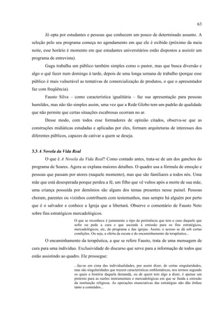 63

       Jô opta por estudantes e pessoas que conhecem um pouco de determinado assunto. A
seleção pelo seu programa começa no agendamento em que ele é exibido (próximo da meia
noite, esse horário é momento em que estudantes universitários estão dispostos a assistir um
programa de entrevista).
       Gugu trabalha um público também simples como o pastor, mas que busca diversão e
algo o quê fazer num domingo à tarde, depois de uma longa semana de trabalho (porque esse
público é mais vulnerável as tentativas de comercialização de produtos, o que o apresentador
faz com freqüência).
       Fausto Silva – como característica igualitária – faz sua apresentação para pessoas
humildes, mas não tão simples assim, uma vez que a Rede Globo tem um padrão de qualidade
que não permite que certas situações escabrosas ocorram no ar.
       Desse modo, com todos esse formadores de opinião citados, observa-se que as
construções midiáticas estudadas e aplicadas por eles, formam arquiteturas de interesses dos
diferentes públicos, capazes de cativar a quem se deseja.


3.3 A Novela da Vida Real
       O que é A Novela da Vida Real? Como contado antes, trata-se de um dos ganchos do
programa de Soares. Agora se explana maiores detalhes. O quadro usa a fórmula de emoção e
pessoas que passam por atores (naquele momento), mas que são familiares a todos nós. Uma
mãe que está desesperada porque perdeu a fé, um filho que vê vultos após a morte de sua mãe,
uma criança possuída por demônios são alguns dos temas presentes nesse painel. Pessoas
choram, parentes ou vizinhos contribuem com testemunhos, mas sempre há alguém por perto
que é o salvador e conhece a Igreja que a libertará. Observe o comentário de Fausto Neto
sobre fins estratégicos mercadológicos.
                       O que se reconhece é justamente o tipo de pertinência que tem o caso daquele que
                       sofre ou pede a cura e que ascende à emissão para os fins estratégicos,
                       mercadológicos, etc, do programa e das igrejas. Assim, o acesso se dá sob certas
                       condições. Ou seja, a oferta da escuta e do encaminhamento da terapêutica...
       O encaminhamento da terapêutica, a que se refere Fausto, trata de uma mensagem de
cura para uma individuo. Exclusividade do discurso que serve para a informação de todos que
estão assistindo ao quadro. Ele prossegue:

                       ...faz-se em cima das individualidades, por assim dizer, de certas singularidades,
                       mas são singularidades que trazem características emblemáticas, nos termos segundo
                       os quais a história daquela demanda, ou de quem tem algo a dizer, é apenas um
                       pretexto para as razões instrumentais e mercadológicas em que se funda a emissão
                       da instituição religiosa. As operações enunciativas das estratégias não dão ênfase
                       tanto a conteúdos...
 
