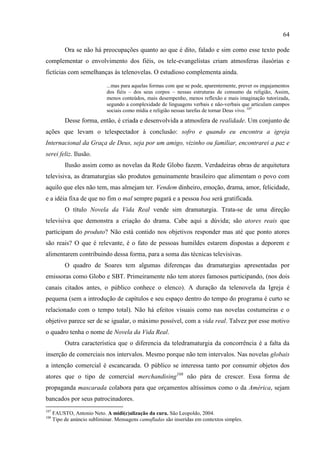 64

           Ora se não há preocupações quanto ao que é dito, falado e sim como esse texto pode
complementar o envolvimento dos fiéis, os tele-evangelistas criam atmosferas ilusórias e
fictícias com semelhanças às telenovelas. O estudioso complementa ainda.

                              ...mas para aquelas formas com que se pode, aparentemente, prever os engajamentos
                              dos fiéis – dos seus corpos – nessas estruturas de consumo da religião, Assim,
                              menos conteúdos, mais desempenho, menos reflexão e mais imaginação tutorizada,
                              segundo a complexidade de linguagens verbais e não-verbais que articulam campos
                              sociais como mídia e religião nessas tarefas de tornar Deus vivo. 107
           Desse forma, então, é criada e desenvolvida a atmosfera de realidade. Um conjunto de
ações que levam o telespectador à conclusão: sofro e quando eu encontra a igreja
Internacional da Graça de Deus, seja por um amigo, vizinho ou familiar, encontrarei a paz e
serei feliz. Ilusão.
           Ilusão assim como as novelas da Rede Globo fazem. Verdadeiras obras de arquitetura
televisiva, as dramaturgias são produtos genuinamente brasileiro que alimentam o povo com
aquilo que eles não tem, mas almejam ter. Vendem dinheiro, emoção, drama, amor, felicidade,
e a idéia fixa de que no fim o mal sempre pagará e a pessoa boa será gratificada.
           O título Novela da Vida Real vende sim dramaturgia. Trata-se de uma direção
televisiva que demonstra a criação do drama. Cabe aqui a dúvida; são atores reais que
participam do produto? Não está contido nos objetivos responder mas até que ponto atores
são reais? O que é relevante, é o fato de pessoas humildes estarem dispostas a deporem e
alimentarem contribuindo dessa forma, para a soma das técnicas televisivas.
           O quadro de Soares tem algumas diferenças das dramaturgias apresentadas por
emissoras como Globo e SBT. Primeiramente não tem atores famosos participando, (nos dois
canais citados antes, o público conhece o elenco). A duração da telenovela da Igreja é
pequena (sem a introdução de capítulos e seu espaço dentro do tempo do programa é curto se
relacionado com o tempo total). Não há efeitos visuais como nas novelas costumeiras e o
objetivo parece ser de se igualar, o máximo possível, com a vida real. Talvez por esse motivo
o quadro tenha o nome de Novela da Vida Real.
           Outra característica que o diferencia da teledramaturgia da concorrência é a falta da
inserção de comerciais nos intervalos. Mesmo porque não tem intervalos. Nas novelas globais
a intenção comercial é escancarada. O público se interessa tanto por consumir objetos dos
atores que o tipo de comercial merchandising108 não pára de crescer. Essa forma de
propaganda mascarada colabora para que orçamentos altíssimos como o da América, sejam
bancados por seus patrocinadores.
107
      FAUSTO, Antonio Neto. A midi(c)alização da cura. São Leopoldo, 2004.
108
      Tipo de anúncio subliminar. Mensagens camufladas são inseridas em contextos simples.
 
