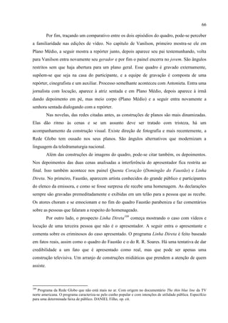 66

           Por fim, traçando um comparativo entre os dois episódios do quadro, pode-se perceber
a familiaridade nas edições de vídeo. No capítulo de Vanilson, primeiro mostra-se ele em
Plano Médio, a seguir mostra a repórter junto, depois aparece seu pai testemunhando, volta
para Vanilson entra novamente seu gerador e por fim o painel encerra no jovem. São ângulos
restritos sem que haja abertura para um plano geral. Esse quadro é gravado externamente,
supõem-se que seja na casa do participante, e a equipe de gravação é composta de uma
repórter, cinegrafista e um auxiliar. Processo semelhante aconteceu com Antonieta. Entra uma
jornalista com locução, aparece à atriz sentada e em Plano Médio, depois aparece à irmã
dando depoimento em pé, mas meio corpo (Plano Médio) e a seguir entra novamente a
senhora sentada dialogando com a repórter.
           Nas novelas, das redes citadas antes, as construções de planos são mais dinamizadas.
Elas dão ritmo às cenas e se um assunto deve ser tratado com tristeza, há um
acompanhamento da construção visual. Existe direção de fotografia e mais recentemente, a
Rede Globo tem ousado nos seus planos. São ângulos alternativos que modernizam a
linguagem da teledramaturgia nacional.
           Além das construções de imagens do quadro, pode-se citar também, os depoimentos.
Nos depoimentos das duas cenas analisadas a interferência do apresentador fica restrita ao
final. Isso também acontece nos painel Quenta Coração (Domingão do Faustão) e Linha
Direta. No primeiro, Faustão, aparecem artista conhecidos do grande público e participantes
do elenco da emissora, e como se fosse surpresa ele recebe uma homenagem. As declarações
sempre são gravadas premeditadamente e exibidas em um telão para a pessoa que as recebe.
Os atores choram e se emocionam e no fim do quadro Faustão parabeniza e faz comentários
sobre as pessoas que falaram a respeito do homenageado.
           Por outro lado, o prospecto Linha Direta109 começa mostrando o caso com vídeos e
locução de uma terceira pessoa que não é o apresentador. A seguir entra o apresentante e
comenta sobre os criminosos do caso apresentado. O programa Linha Direta é feito baseado
em fatos reais, assim como o quadro do Faustão e o do R. R. Soares. Há uma tentativa de dar
credibilidade a um fato que é apresentado como real, mas que pode ser apenas uma
construção televisiva. Um arranjo de construções midiáticas que prendem a atenção de quem
assiste.



109
   Programa da Rede Globo que não está mais no ar. Com origem no documentário The thin blue line da TV
norte americana. O programa caracteriza-se pelo cunho popular e com intenções de utilidade pública. Específcio
para uma determinada faixa de público. DANIEL Filho, op. cit.
 