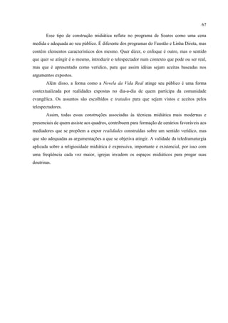 67

       Esse tipo de construção midiática reflete no programa de Soares como uma cena
medida e adequada ao seu público. É diferente dos programas do Faustão e Linha Direta, mas
contém elementos característicos dos mesmo. Quer dizer, o enfoque é outro, mas o sentido
que quer se atingir é o mesmo, introduzir o telespectador num contexto que pode ou ser real,
mas que é apresentado como verídico, para que assim idéias sejam aceitas baseadas nos
argumentos expostos.
       Além disso, a forma como a Novela da Vida Real atinge seu público é uma forma
contextualizada por realidades expostas no dia-a-dia de quem participa da comunidade
evangélica. Os assuntos são escolhidos e tratados para que sejam vistos e aceitos pelos
telespectadores.
       Assim, todas essas construções associadas às técnicas midiática mais modernas e
presenciais de quem assiste aos quadros, contribuem para formação de cenários favoráveis aos
mediadores que se propõem a expor realidades construídas sobre um sentido verídico, mas
que são adequadas as argumentações a que se objetiva atingir. A validade da teledramaturgia
aplicada sobre a religiosidade midiática é expressiva, importante e existencial, por isso com
uma freqüência cada vez maior, igrejas invadem os espaços midiáticos para pregar suas
doutrinas.
 