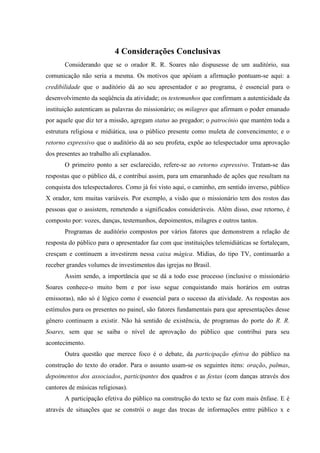 68

                           4 Considerações Conclusivas
       Considerando que se o orador R. R. Soares não dispusesse de um auditório, sua
comunicação não seria a mesma. Os motivos que apóiam a afirmação pontuam-se aqui: a
credibilidade que o auditório dá ao seu apresentador e ao programa, é essencial para o
desenvolvimento da seqüência da atividade; os testemunhos que confirmam a autenticidade da
instituição autenticam as palavras do missionário; os milagres que afirmam o poder emanado
por aquele que diz ter a missão, agregam status ao pregador; o patrocínio que mantém toda a
estrutura religiosa e midiática, usa o público presente como muleta de convencimento; e o
retorno expressivo que o auditório dá ao seu profeta, expõe ao telespectador uma aprovação
dos presentes ao trabalho ali explanados.
       O primeiro ponto a ser esclarecido, refere-se ao retorno expressivo. Tratam-se das
respostas que o público dá, e contribui assim, para um emaranhado de ações que resultam na
conquista dos telespectadores. Como já foi visto aqui, o caminho, em sentido inverso, público
X orador, tem muitas variáveis. Por exemplo, a visão que o missionário tem dos rostos das
pessoas que o assistem, remetendo a significados consideráveis. Além disso, esse retorno, é
composto por: vozes, danças, testemunhos, depoimentos, milagres e outros tantos.
       Programas de auditório compostos por vários fatores que demonstrem a relação de
resposta do público para o apresentador faz com que instituições telemidiáticas se fortaleçam,
cresçam e continuem a investirem nessa caixa mágica. Mídias, do tipo TV, continuarão a
receber grandes volumes de investimentos das igrejas no Brasil.
       Assim sendo, a importância que se dá a todo esse processo (inclusive o missionário
Soares conhece-o muito bem e por isso segue conquistando mais horários em outras
emissoras), não só é lógico como é essencial para o sucesso da atividade. As respostas aos
estímulos para os presentes no painel, são fatores fundamentais para que apresentações desse
gênero continuem a existir. Não há sentido de existência, de programas do porte do R. R.
Soares, sem que se saiba o nível de aprovação do público que contribui para seu
acontecimento.
       Outra questão que merece foco é o debate, da participação efetiva do público na
construção do texto do orador. Para o assunto usam-se os seguintes itens: oração, palmas,
depoimentos dos associados, participantes dos quadros e as festas (com danças através dos
cantores de músicas religiosas).
       A participação efetiva do público na construção do texto se faz com mais ênfase. E é
através de situações que se constrói o auge das trocas de informações entre público x e
 