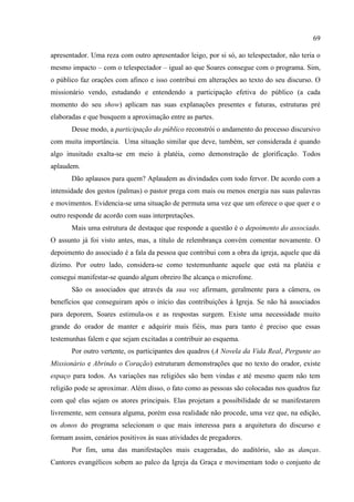 69

apresentador. Uma reza com outro apresentador leigo, por si só, ao telespectador, não teria o
mesmo impacto – com o telespectador – igual ao que Soares consegue com o programa. Sim,
o público faz orações com afinco e isso contribui em alterações ao texto do seu discurso. O
missionário vendo, estudando e entendendo a participação efetiva do público (a cada
momento do seu show) aplicam nas suas explanações presentes e futuras, estruturas pré
elaboradas e que busquem a aproximação entre as partes.
       Desse modo, a participação do público reconstrói o andamento do processo discursivo
com muita importância. Uma situação similar que deve, também, ser considerada é quando
algo inusitado exalta-se em meio à platéia, como demonstração de glorificação. Todos
aplaudem.
       Dão aplausos para quem? Aplaudem as divindades com todo fervor. De acordo com a
intensidade dos gestos (palmas) o pastor prega com mais ou menos energia nas suas palavras
e movimentos. Evidencia-se uma situação de permuta uma vez que um oferece o que quer e o
outro responde de acordo com suas interpretações.
       Mais uma estrutura de destaque que responde a questão é o depoimento do associado.
O assunto já foi visto antes, mas, a título de relembrança convém comentar novamente. O
depoimento do associado é a fala da pessoa que contribui com a obra da igreja, aquele que dá
dízimo. Por outro lado, considera-se como testemunhante aquele que está na platéia e
consegui manifestar-se quando algum obreiro lhe alcança o microfone.
       São os associados que através da sua voz afirmam, geralmente para a câmera, os
benefícios que conseguiram após o início das contribuições à Igreja. Se não há associados
para deporem, Soares estimula-os e as respostas surgem. Existe uma necessidade muito
grande do orador de manter e adquirir mais fiéis, mas para tanto é preciso que essas
testemunhas falem e que sejam excitadas a contribuir ao esquema.
       Por outro vertente, os participantes dos quadros (A Novela da Vida Real, Pergunte ao
Missionário e Abrindo o Coração) estruturam demonstrações que no texto do orador, existe
espaço para todos. As variações nas religiões são bem vindas e até mesmo quem não tem
religião pode se aproximar. Além disso, o fato como as pessoas são colocadas nos quadros faz
com quê elas sejam os atores principais. Elas projetam a possibilidade de se manifestarem
livremente, sem censura alguma, porém essa realidade não procede, uma vez que, na edição,
os donos do programa selecionam o que mais interessa para a arquitetura do discurso e
formam assim, cenários positivos às suas atividades de pregadores.
       Por fim, uma das manifestações mais exageradas, do auditório, são as danças.
Cantores evangélicos sobem ao palco da Igreja da Graça e movimentam todo o conjunto de
 