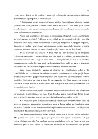 71

conhecimento. Esse é um dos quadros expostas pela realidade dos países em desenvolvimento
e até mesmo de alguns países já desenvolvidos.
       A desigualdade social, ainda nesse tempo, resiste e é ampliada por intenções escusas
que maltratam e marginalizam os menos favorecidos de sociedades. Desse modo quem detém
o conhecimento, é apto a prosseguir em um mundo competitivo e selvagem em que só manda
quem pode e obedece quem precisa.
       Assim, que resultados ou problemas a desigualdade intelectual podem acarretar para
sociedade como a brasileira? Problemas de necessidade sociais muito além de pão e leite. Os
brasileiros desse novo século estão carentes de amor, fé e esperança. Corrupção, impostos,
desemprego, rápidas e exarcebadas transformações sociais, tempestades tropicais e outros
problemas, somados resultam em medo e desorientação. Então o quê ele deve fazer?
       Se não tiveres fé, não andarás! A frase refere-se a um momento de um programa
religiosos televisionado. A nova tecnologia vem para suprir necessidades que estão, dia-a-dia,
crescendo naturalmente. Ninguém mais sabe, e principalmente os menos favorecidos
intelectualmente, qual a direção a seguir. A desorientação é um problema social e vê-se com
mais ênfase em classes sociais desprovidas socialmente de melhores condições.
       Desse modo, instituições capazes de observar tais modificações, inflam-se de
possibilidades de crescimento instantâneo embasadas em necessidade reais que já foram
criadas naturalmente e que podem ser ampliadas com o acréscimo de conhecimentos técnico
científico. Logo, dá-se ao povo a droga de que necessita, pois dessa maneira se obtém o
retorno de estudos midiáticos avançados em prol de objetivos um tanto quanto ocultos. Ao
proletariado o que é deles.
       Droga e ópio a todos aqueles que sentem necessidades especiais que com a fé podem
ser acalmados e protegidos por um Deus. Uma divindade que há muito tempo deixou de ser
algo próximo do coração e passou a ser comercializada através do meio televisão.
       Mas então para quem os novos estudantes de comunicação devem trabalhar? Passa-se
anos em academias pesquisando comunicação para se honrar ações que beneficiem uma
sociedade. Contudo, devido às novas realidade opressoras comentadas antes, não há grandes
possibilidade de escolhas para se exercer a atividade.
       Ora, do bem se passa para o mal ou será que participa-se de um movimento contrário?
Mas que mal é esse que dá o que o povo quer que o induz para façanhas nunca antes vista por
outros religiosos, que glorifica o esforço humano associado ao poder de Deus e resulta em
benefícios para os dois lados? São discussões profundas da teocomunicação que podem
 