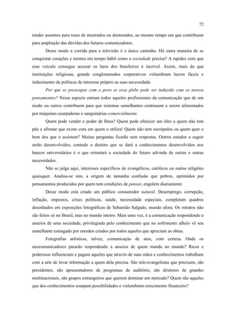72

render assuntos para teses de mestrados ou doutorados, ao mesmo tempo em que contribuem
para ampliação das dúvidas dos futuros comunicadores.
       Desse modo a corrida para a televisão é o único caminho. Há outra maneira de se
conquistar corações e mentes em tempo hábil como a sociedade precisa? A rapidez com que
esse veículo consegue acessar os lares dos brasileiros é incrível. Assim, mais do que
instituições religiosas, grande conglomerados corporativos vislumbram lucros fáceis e
induzimento de políticas de interesse próprio as suas necessidade.
       Por que se preocupar com o povo se essa plebe pode ser induzido com os nossos
pensamentos? Nesse aspecto entram todos aqueles profissionais da comunicação que de um
modo ou outros contribuem para que sistemas semelhantes continuem a serem alimentados
por máquinas usurpadoras e sanguinárias comercialmente.
       Quem pode vender o poder de Deus? Quem pode oferecer um óleo a quem não tem
pão e afirmar que existe cura em quem o utiliza! Quem não tem escrúpulos ou quem quer o
bem dos que o assistem? Muitas perguntas ficarão sem respostas. Outros estudos a seguir
serão desenvolvidos, contudo o destino que se dará a conhecimentos desenvolvidos nos
bancos universitários é o que orientará a sociedade do futuro advinda de outras e outras
necessidades.
       Não se julga aqui, interesses específicos de evangélicos, católicos ou outras religiões
quaisquer. Analisa-se sim, a origem de tamanha confusão que pobres, oprimidos por
pensamentos produzidos por quem tem condições de pensar, engolem diariamente.
       Desse modo está criado um público consumidor natural. Desemprego, corrupção,
inflação, impostos, crises políticas, saúde, necessidade especiais, completam quadros
desenhados em exposições fotográficas de Sebastião Salgado, mundo afora. Os retratos não
são feitos só no Brasil, mas no mundo inteiro. Mais uma vez, é a comunicação respondendo a
anseios de uma sociedade, privilegiada pelo conhecimento que no sofrimento alheio vê seu
semelhante esmagado por enredos criados por todos aqueles que apreciam as obras.
       Fotografias artísticas, talvez, comunicação de atos, com certeza. Onde os
neocomunicadores pararão respondendo a anseios de quem manda no mundo? Ricos e
poderosos influenciam e pagam aqueles que através de suas mãos e conhecimentos trabalham
com a arte de levar informação a quem dela precisa. São tele-evangelistas que precisam, são
presidentes, são apresentadores de programas de auditório, são diretores de grandes
multinacionais, são grupos estrangeiros que querem dominar um mercado? Quem são aqueles
que dos conhecimentos usurpam possibilidades e vislumbram crescimento financeiro?
 