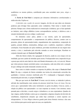 74

acadêmicos ou mesmo práticos, contribuindo para uma sociedade mais justa, alegre e
satisfeita.
      A Teoria do Feed Back é composta por elementos informativos correlacionados a
mídia televisão. Explica-se:
        A televisão com o poder de associar imagens, ela têm em suas mãos um elemento
poderoso para divulgar fatos apreciados como verdadeiros. Pode tornar o mundo muito
próximo. Rompe com a forma tradicional de comunicação à distância, que se fazia apelando
ao intelecto, num código alfabético (como correspondências escritas), e deleita-se com a
emoção introduzindo um novo código: o audiovisual.
        Os elementos como: palco, platéia e seu retorno, ações do apresentador,
comportamento do apresentador x comportamento do público, discurso, contato com os
presentes, planos do apresentador/orador, enquadramento dos espectadores, composição de
quadros, posição didática, testemunhos, diálogos com o auditório, arquitetam e edificam
correlações. Essas baseadas em ações midiáticas, provindas inicialmente de sua origem mais
remota, o circo, e atualizadas pela televisão somadas as novas tecnologias. Resultam no
conjunto chamado aqui, de Teoria do Feed Back.
        Além dos fatores citados, há a agregação do discurso, usado na caixa mágica em sua
totalidade, que tem o poder de intimidar quem assiste. O telespectador tem a impressão de que
a pessoa que está do outro lado do vídeo está falando diretamente a ele, e só com ele. Mesmo
que várias pessoas estejam assistindo juntas a um programa, cada uma delas terá a sensação
de que o diálogo está sendo instaurado somente com ela.
        Itens como os citados somados as respostas do público, dão corpo à Teoria do Feed
Back. Ou seja, o conjunto de fatores estudados nas teorias da comunicação acrescidas das
qualidades e técnicas circenses reutilizada pela TV e readequada a linguagem religiosa
transmitida pela televisão, é o próprio Feed Beck.
        Mas por que teoria do Feed Beck? O nome vem de retorno, se traduzida à palavra,
advindo das manifestações mais remotas do processo inicial das Casas de Lonas. Era nos
circos que o apresentador tinha como termômetro os gestos da platéia. Criou-se, assim, a
relação de público com apresentador e as suas respostas ao mesmo. Com estrutura, nunca
pensada para a televisão, o mundo mágico vislumbrava a os seus expectadores. Quadros do
tipo: mágica, mulher barbada e outros que se comparados a algumas situações da televisão são
semelhantes, despertavam emoções que ainda hoje continuam a serem expostas aos
telespectadores. A Caixa Mágica absorveu grande parte dessa fórmula vitoriosa e deu uma
nova releitura para quem assiste agora em casa, aos espetáculos.
 