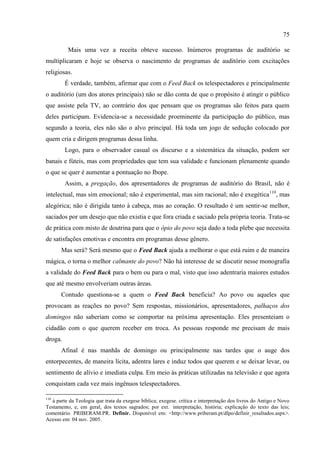 75

          Mais uma vez a receita obteve sucesso. Inúmeros programas de auditório se
multiplicaram e hoje se observa o nascimento de programas de auditório com excitações
religiosas.
         É verdade, também, afirmar que com o Feed Back os telespectadores e principalmente
o auditório (um dos atores principais) não se dão conta de que o propósito é atingir o público
que assiste pela TV, ao contrário dos que pensam que os programas são feitos para quem
deles participam. Evidencia-se a necessidade proeminente da participação do público, mas
segundo a teoria, eles não são o alvo principal. Há toda um jogo de sedução colocado por
quem cria e dirigem programas dessa linha.
         Logo, para o observador casual os discurso e a sistemática da situação, podem ser
banais e fúteis, mas com propriedades que tem sua validade e funcionam plenamente quando
o que se quer é aumentar a pontuação no Ibope.
         Assim, a pregação, dos apresentadores de programas de auditório do Brasil, não é
intelectual, mas sim emocional; não é experimental, mas sim racional; não é exegética110, mas
alegórica; não é dirigida tanto à cabeça, mas ao coração. O resultado é um sentir-se melhor,
saciados por um desejo que não existia e que fora criada e saciado pela própria teoria. Trata-se
de prática com misto de doutrina para que o ópio do povo seja dado a toda plebe que necessita
de satisfações emotivas e encontra em programas desse gênero.
       Mas será? Será mesmo que o Feed Back ajuda a melhorar o que está ruim e de maneira
mágica, o torna o melhor calmante do povo? Não há interesse de se discutir nesse monografia
a validade do Feed Back para o bem ou para o mal, visto que isso adentraria maiores estudos
que até mesmo envolveriam outras áreas.
       Contudo questiona-se a quem o Feed Back beneficia? Ao povo ou aqueles que
provocam as reações no povo? Sem respostas, missionários, apresentadores, palhaços dos
domingos não saberiam como se comportar na próxima apresentação. Eles presenteiam o
cidadão com o que querem receber em troca. As pessoas responde me precisam de mais
droga.
       Afinal é nas manhãs de domingo ou principalmente nas tardes que o auge dos
entorpecentes, de maneira lícita, adentra lares e induz todos que querem e se deixar levar, ou
sentimento de alívio e imediata culpa. Em meio às práticas utilizadas na televisão e que agora
conquistam cada vez mais ingênuos telespectadores.

110
   à parte da Teologia que trata da exegese bíblica; exegese. crítica e interpretação dos livros do Antigo e Novo
Testamento, e, em geral, dos textos sagrados; por ext. interpretação, história; explicação do texto das leis;
comentário. PRIBERAM.PR. Definir. Disponível em: <http://www.priberam.pt/dlpo/definir_resultados.aspx>.
Acesso em: 04 nov. 2005.
 