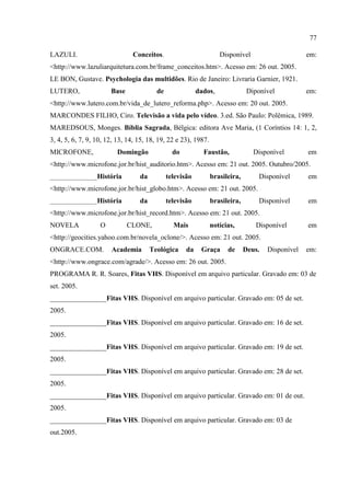 77

LAZULI.                        Conceitos.                          Disponível                      em:
<http://www.lazuliarquitetura.com.br/frame_conceitos.htm>. Acesso em: 26 out. 2005.
LE BON, Gustave. Psychologia das multidões. Rio de Janeiro: Livraria Garnier, 1921.
LUTERO,                Base              de               dados,               Diponível           em:
<http://www.lutero.com.br/vida_de_lutero_reforma.php>. Acesso em: 20 out. 2005.
MARCONDES FILHO, Ciro. Televisão a vida pelo vídeo. 3.ed. São Paulo: Polêmica, 1989.
MAREDSOUS, Monges. Bíblia Sagrada, Bélgica: editora Ave Maria, (1 Coríntios 14: 1, 2,
3, 4, 5, 6, 7, 9, 10, 12, 13, 14, 15, 18, 19, 22 e 23), 1987.
MICROFONE,               Domingão               do          Faustão,             Disponível        em
<http://www.microfone.jor.br/hist_auditorio.htm>. Acesso em: 21 out. 2005. Outubro/2005.
________________História          da          televisão         brasileira,        Disponível      em
<http://www.microfone.jor.br/hist_globo.htm>. Acesso em: 21 out. 2005.
________________História          da          televisão         brasileira,        Disponível      em
<http://www.microfone.jor.br/hist_record.htm>. Acesso em: 21 out. 2005.
NOVELA             O          CLONE,            Mais            notícias,         Disponível       em
<http://geocities.yahoo.com.br/novela_oclone/>. Acesso em: 21 out. 2005.
ONGRACE.COM.           Academia        Teológica     da    Graça      de      Deus.   Disponível   em:
<http://www.ongrace.com/agrade/>. Acesso em: 26 out. 2005.
PROGRAMA R. R. Soares, Fitas VHS. Disponível em arquivo particular. Gravado em: 03 de
set. 2005.
________________Fitas VHS. Disponível em arquivo particular. Gravado em: 05 de set.
2005.
________________Fitas VHS. Disponível em arquivo particular. Gravado em: 16 de set.
2005.
________________Fitas VHS. Disponível em arquivo particular. Gravado em: 19 de set.
2005.
________________Fitas VHS. Disponível em arquivo particular. Gravado em: 28 de set.
2005.
________________Fitas VHS. Disponível em arquivo particular. Gravado em: 01 de out.
2005.
________________Fitas VHS. Disponível em arquivo particular. Gravado em: 03 de
out.2005.
 