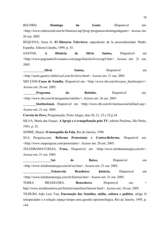 78

RECORD.             Domingo                da            Gente.              Disponível          em:
<http://www.rederecord.com.br/frameset.asp?prog=programas/domingodagente>. Acesso em:
26 out. 2005.
REQUENA, Jesus G. El Discurso Televisivo: espectáculo de la posmodernidad. Madri.
Espanha. Editora Cátedra, 1999, p. 35.
SANTOS,         A       História          de         Silvio       Santos,        Disponível      em
<http://www.paginadosilviosantos.com/pags/historia/livro/cap3.htm>. Acesso em: 21 out.
2005
_____________Silvio                       Santos,                    Disponível                  em
<http://saulo.guerra.vilabol.uol.com.br/silvio.html>. Acesso em: 21 out. 2005
SBT.COM Casos de Família. Disponível em: <http://www.sbt.com.br/casos_familia/giro/>.
Acesso em: 26 out. 2005.
________Programa                do                  Ratinho.                Disponível           em:
<http://www.sbt.com.br/programas/ratinho/>. Acesso em: 26 out. 2005.
________Institucional, Disponível em <http://www.sbt.com.br/institucional/default.asp>.
Acesso em: 21 out. 2005.
Correio do Povo, Programação, Porto Alegre, dias 20, 21, 23 e 25.p.24.
SILVA, Maria das Graças. A Igreja e a evangelização pela TV, editora Paulinas, São Paulo,
1991, p. 52.
SODRÉ, Muniz. O monopólio da Fala, Rio de Janeiro, 1998.
SUA    Pesquisa.com.    Reforma      Protestante        e     Contra-Reforma.       Disponível   em:
<http://www.suapesquisa.com/protestante>. Acesso em: 20 out. 2005.
TELEDRAMATURGIA, Frase, Disponível em <http://www.teledramaturgia.com.br>.
Acesso em: 21 out. 2005.
_________________Sai                 de                Baixo,               Disponível           em
<http://www.teledramaturgia.com.br/sai.htm>. Acesso em: 21 out. 2005.
_________________Telenovela               Brasileira:           história,        Disponível      em
<http://www.teledramaturgia.com.br/historia.htm>. Acesso em: 21 out. 2005.
TERRA           BRASILEIRA.                Benzedores.             Disponível             em:     <
http://www.terrabrasileira.net/folclore/manifesto/benzer.html>. Acesso em: 24 out. 2005
TILBURG João Luís Van, Encenação dos Sentidos, mídia, cultura e política, artigo O
telespectador e a relação espaço-tempo uma questão epistemológica. Rio de Janeiro, 1995, p.
144.
 