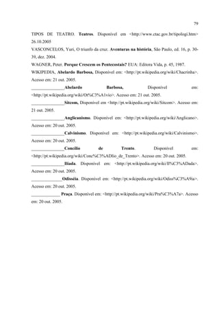 79

TIPOS DE TEATRO. Teatros. Disponível em <http://www.ctac.gov.br/tipologi.htm>
26.10.2005
VASCONCELOS, Yuri, O triunfo da cruz. Aventuras na história, São Paulo, ed. 16, p. 30-
39, dez. 2004.
WAGNER, Peter. Porque Crescem os Pentecostais? EUA: Editora Vida, p. 45, 1987.
WIKIPEDIA, Abelardo Barbosa, Disponível em: <http://pt.wikipedia.org/wiki/Chacrinha>.
Acesso em: 21 out. 2005.
_______________Abelardo                 Barbosa,            Disponível             em:
<http://pt.wikipedia.org/wiki/Ot%C3%A1vio>. Acesso em: 21 out. 2005.
_______________Sitcom, Disponível em <http://pt.wikipedia.org/wiki/Sitcom>. Acesso em:
21 out. 2005.
_______________Anglicanismo. Disponível em: <http://pt.wikipedia.org/wiki/Anglicano>.
Acesso em: 20 out. 2005.
_______________Calvinismo. Disponível em: <http://pt.wikipedia.org/wiki/Calvinismo>.
Acesso em: 20 out. 2005.
_______________Concílio            de          Trento.          Disponível         em:
<http://pt.wikipedia.org/wiki/Conc%C3%ADlio_de_Trento>. Acesso em: 20 out. 2005.
_______________Ilíada. Disponível em: <http://pt.wikipedia.org/wiki/Il%C3%ADada>.
Acesso em: 20 out. 2005.
______________Odisséia. Disponível em: <http://pt.wikipedia.org/wiki/Odiss%C3%A9ia>.
Acesso em: 20 out. 2005.
_____________ Praça. Disponível em: <http://pt.wikipedia.org/wiki/Pra%C3%A7a>. Acesso
em: 20 out. 2005.
 