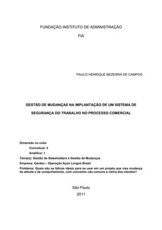 FUNDAÇÃO INSTITUTO DE ADMINISTRAÇÃO 
FIA 
PAULO HENRIQUE BEZERRA DE CAMPOS 
GESTÃO DE MUDANÇAS NA IMPLANTAÇÃO DE UM SISTEMA DE 
SEGURANÇA DO TRABALHO NO PROCESSO COMERCIAL 
Dimensão no cubo 
Conceitual: 2 
Analítica: 1 
Tema(s): Gestão de Stakeholders e Gestão de Mudanças 
Empresa: Gerdau – Operação Aços Longos Brasil 
Problema: Quais são as táticas ideais para se usar em um projeto que visa mudança 
de atitude e de comportamento, com conceitos não comuns à rotina dos clientes? 
São Paulo 
2011 
 