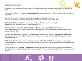 BIBLIOGRAFIA CONSULTADA CLICK EAD – UFPEL. Revista Semestral da CEAD/UFPEL. Pelotas: Universidade Federal de Pelotas, Ano I nº 2, dezembro de 2010. FERREIRA; S.L.; LOBO, V. I. T. “O tutor na educação à distância: que sujeito é esse”. In: SERIE PROGED. Salvador, ISP/UFBA, p. 1-12, 2005. OLIVEIRA, Gleyva M.S. de. O sistema de tutorianaeducação a distância.Disponível em: http://www.uab.ufmt.br/uab/images/artigos_site_uab/tutoria_ead.pdf  acessoem abril de 2011. GUTTIERREZ e PIETRO (1994) “Competências e Habilidades do Tutor”  disponível em <http// www.moodle.ufba.br/mod/book/view> . acesso em abril de 2011. GONZALEZ, Mathias. “A arte da Sedução Pedagógica na Tutoria em Educação a Distância“ Disponível em <http//www.artigonal.com/...artigos/a-arte-da-seducao-pedagogica-na tutoria-em-educacao-a-distancia-348606.html>. acesso em abril de 2011. KONRATH, Mary Lúcia Pedroso; TAROUCO, Liane Margarida R.; BEHAR, Patrícia Alejandra. “Competências: desafios para alunos tutores e professores na EAD”. Disponível em <http//www.cinted.ufrgs.br/renote/jul2009/artigos/3a_mary.pdf> acesso em abril de 2011. PRETI, Oreste, OLIVEIRA, Gleyva M.S. de. A tutorianum curso de licenciatura a distância:Concepçoes e representações. Disponívelem <http://www.uab.ufmt.br/uab/images/artigos_site_uab/tutoria_concepcoes_representacoes.pdf> acessoem abril  de 2011. PRETTO, Nelson de Luca. Educação e Novo Milênio:  As novas tecnologias da comunicação e informação e  a Educação e Tecnologias da comunicação e Educação. Disponível em <http://www.ufba.br/~pretto/textos/rbe11.htm> acessado em abril de 2011.