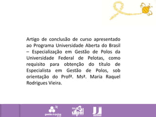 Artigo de conclusão de curso apresentado ao Programa Universidade Aberta do Brasil – Especialização em Gestão de Polos da Universidade Federal de Pelotas, como requisito para obtenção do título de Especialista em Gestão de Polos, sob orientação do Profª. Msª. Maria Raquel Rodrigues Vieira. 