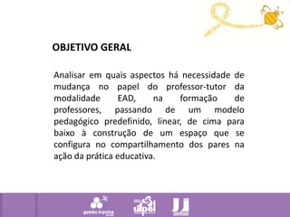 OBJETIVO GERALAnalisar em quais aspectos há necessidade de mudança no papel do professor-tutor da modalidade EAD, na formação de professores, passando de um modelo pedagógico predefinido, linear, de cima para baixo à construção de um espaço que se configura no compartilhamento dos pares na ação da prática educativa.