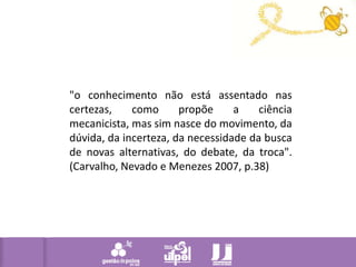 "o conhecimento não está assentado nas certezas, como propõe a ciência mecanicista, mas sim nasce do movimento, da dúvida, da incerteza, da necessidade da busca de novas alternativas, do debate, da troca". (Carvalho, Nevado e Menezes 2007, p.38) 