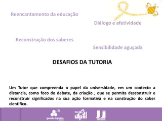 Reencantamento da educaçãoDiálogo e afetividadeReconstrução dos saberesSensibilidade aguçadaDESAFIOS DA TUTORIAUm Tutor que compreenda o papel da universidade, em um contexto a distancia, como foco do debate, da criação , que se permita desconstruir e reconstruir significados na sua ação formativa e na construção do saber cientifico. 