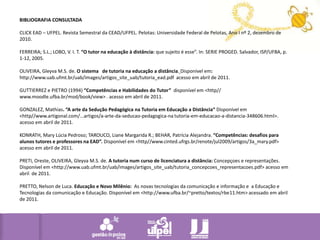 BIBLIOGRAFIA CONSULTADA CLICK EAD – UFPEL. Revista Semestral da CEAD/UFPEL. Pelotas: Universidade Federal de Pelotas, Ano I nº 2, dezembro de 2010. FERREIRA; S.L.; LOBO, V. I. T. “O tutor na educação à distância: que sujeito é esse”. In: SERIE PROGED. Salvador, ISP/UFBA, p. 1-12, 2005. OLIVEIRA, Gleyva M.S. de. O sistema de tutorianaeducação a distância.Disponível em: http://www.uab.ufmt.br/uab/images/artigos_site_uab/tutoria_ead.pdf  acessoem abril de 2011. GUTTIERREZ e PIETRO (1994) “Competências e Habilidades do Tutor”  disponível em <http// www.moodle.ufba.br/mod/book/view> . acesso em abril de 2011. GONZALEZ, Mathias. “A arte da Sedução Pedagógica na Tutoria em Educação a Distância“ Disponível em <http//www.artigonal.com/...artigos/a-arte-da-seducao-pedagogica-na tutoria-em-educacao-a-distancia-348606.html>. acesso em abril de 2011. KONRATH, Mary Lúcia Pedroso; TAROUCO, Liane Margarida R.; BEHAR, Patrícia Alejandra. “Competências: desafios para alunos tutores e professores na EAD”. Disponível em <http//www.cinted.ufrgs.br/renote/jul2009/artigos/3a_mary.pdf> acesso em abril de 2011. PRETI, Oreste, OLIVEIRA, Gleyva M.S. de. A tutorianum curso de licenciatura a distância:Concepçoes e representações. Disponívelem <http://www.uab.ufmt.br/uab/images/artigos_site_uab/tutoria_concepcoes_representacoes.pdf> acessoem abril  de 2011. PRETTO, Nelson de Luca. Educação e Novo Milênio:  As novas tecnologias da comunicação e informação e  a Educação e Tecnologias da comunicação e Educação. Disponível em <http://www.ufba.br/~pretto/textos/rbe11.htm> acessado em abril de 2011.