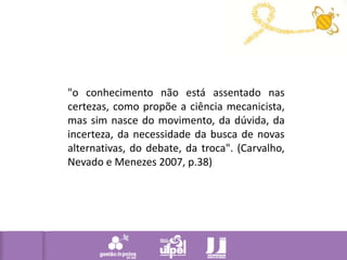 "o conhecimento não está assentado nas certezas, como propõe a ciência mecanicista, mas sim nasce do movimento, da dúvida, da incerteza, da necessidade da busca de novas alternativas, do debate, da troca". (Carvalho, Nevado e Menezes 2007, p.38) 