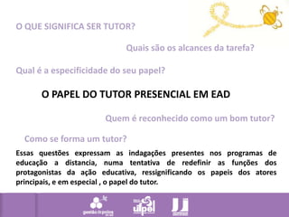 O QUE SIGNIFICA SER TUTOR?Quais são os alcances da tarefa?Qual é a especificidade do seu papel?O PAPEL DO TUTOR PRESENCIAL EM EADQuem é reconhecido como um bom tutor?Como se forma um tutor?Essas questões expressam as indagações presentes nos programas de educação a distancia, numa tentativa de redefinir as funções dos protagonistas da ação educativa, ressignificando os papeis dos atores principais, e em especial , o papel do tutor.