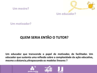 Um mestre?Um educador?Um motivador?QUEM SERIA ENTÃO O TUTOR?Um educador que transcende o papel de motivador, de facilitador. Um educador que sustenta uma reflexão sobre a complexidade da ação educativa, mesmo a distancia,ultrapassando os modelos lineares ? 
