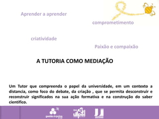 Aprender a aprendercomprometimentocriatividadePaixão e compaixãoA TUTORIA COMO MEDIAÇÃOUm Tutor que compreenda o papel da universidade, em um contexto a distancia, como foco do debate, da criação , que se permita desconstruir e reconstruir significados na sua ação formativa e na construção do saber cientifico. 