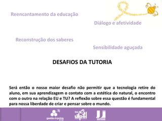 Reencantamento da educaçãoDiálogo e afetividadeReconstrução dos saberesSensibilidade aguçadaDESAFIOS DA TUTORIASerá então o nosso maior desafio não permitir que a tecnologia retire do aluno, em sua aprendizagem o contato com a estética do natural, o encontro com o outro na relação EU e TU? A reflexão sobre essa questão é fundamental para nossa liberdade de criar e pensar sobre o mundo.