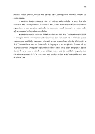 10



pesquisa teórica, contudo, voltada para refletir a Arte Contemporânea dentro do contexto do
ensino da arte.
       A organização desta pesquisa estará dividida em dois capítulos, os quais buscarão
abordar a Arte Contemporânea e o Ensino da Arte, dentro do referencial teórico dos autores
supracitados e em pesquisas realizadas no ambiente virtual (internet), os quais serão
referenciados na bibliografia deste trabalho.
       O primeiro capítulo intitulado de O Hibridismo de uma Arte Contemporânea abordará
os principais fatores e acontecimentos históricos que trouxeram a arte até os patamares que se
encontram na atualidade, alguns dos principais artistas e suas obras, além de refletir sobre a
Arte Contemporânea com sua diversidade de linguagens e sua apropriação de materiais de
diversas naturezas. O segundo capítulo intitulado de Entre um e outro, Fragmentos de um
Ensino de Arte buscará estabelecer um diálogo entre a arte da atualidade, os parâmetros
curriculares nacionais (PCN‟s) e em como seria possível ensinar Arte Contemporânea no raiar
do século XXI.
 