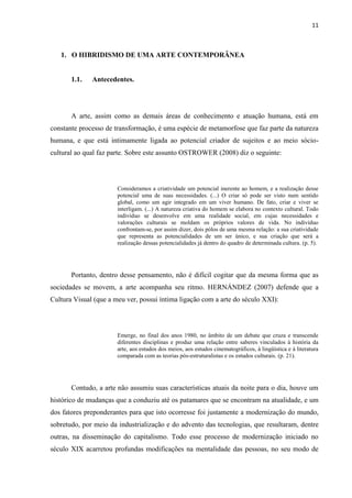 11



   1. O HIBRIDISMO DE UMA ARTE CONTEMPORÂNEA


       1.1.   Antecedentes.




       A arte, assim como as demais áreas de conhecimento e atuação humana, está em
constante processo de transformação, é uma espécie de metamorfose que faz parte da natureza
humana, e que está intimamente ligada ao potencial criador de sujeitos e ao meio sócio-
cultural ao qual faz parte. Sobre este assunto OSTROWER (2008) diz o seguinte:




                       Consideramos a criatividade um potencial inerente ao homem, e a realização desse
                       potencial uma de suas necessidades. (...) O criar só pode ser visto num sentido
                       global, como um agir integrado em um viver humano. De fato, criar e viver se
                       interligam. (...) A natureza criativa do homem se elabora no contexto cultural. Todo
                       indivíduo se desenvolve em uma realidade social, em cujas necessidades e
                       valorações culturais se moldam os próprios valores de vida. No indivíduo
                       confrontam-se, por assim dizer, dois pólos de uma mesma relação: a sua criatividade
                       que representa as potencialidades de um ser único, e sua criação que será a
                       realização dessas potencialidades já dentro do quadro de determinada cultura. (p. 5).




       Portanto, dentro desse pensamento, não é difícil cogitar que da mesma forma que as
sociedades se movem, a arte acompanha seu ritmo. HERNÁNDEZ (2007) defende que a
Cultura Visual (que a meu ver, possui íntima ligação com a arte do século XXI):




                       Emerge, no final dos anos 1980, no âmbito de um debate que cruza e transcende
                       diferentes disciplinas e produz uma relação entre saberes vinculados à história da
                       arte, aos estudos dos meios, aos estudos cinematográficos, à lingüística e à literatura
                       comparada com as teorias pós-estruturalistas e os estudos culturais. (p. 21).




       Contudo, a arte não assumiu suas características atuais da noite para o dia, houve um
histórico de mudanças que a conduziu até os patamares que se encontram na atualidade, e um
dos fatores preponderantes para que isto ocorresse foi justamente a modernização do mundo,
sobretudo, por meio da industrialização e do advento das tecnologias, que resultaram, dentre
outras, na disseminação do capitalismo. Todo esse processo de modernização iniciado no
século XIX acarretou profundas modificações na mentalidade das pessoas, no seu modo de
 