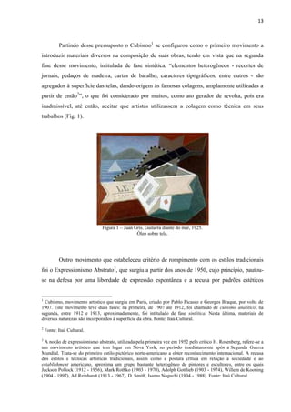 13



           Partindo desse pressuposto o Cubismo1 se configurou como o primeiro movimento a
introduzir materiais diversos na composição de suas obras, tendo em vista que na segunda
fase desse movimento, intitulada de fase sintética, “elementos heterogêneos - recortes de
jornais, pedaços de madeira, cartas de baralho, caracteres tipográficos, entre outros - são
agregados à superfície das telas, dando origem às famosas colagens, amplamente utilizadas a
partir de então2”, o que foi considerado por muitos, como ato gerador de revolta, pois era
inadmissível, até então, aceitar que artistas utilizassem a colagem como técnica em seus
trabalhos (Fig. 1).




                              Figura 1 – Juan Gris. Guitarra diante do mar, 1925.
                                               Óleo sobre tela.




           Outro movimento que estabeleceu critério de rompimento com os estilos tradicionais
foi o Expressionismo Abstrato3, que surgiu a partir dos anos de 1950, cujo princípio, pautou-
se na defesa por uma liberdade de expressão espontânea e a recusa por padrões estéticos


1
  Cubismo, movimento artístico que surgiu em Paris, criado por Pablo Picasso e Georges Braque, por volta de
1907. Este movimento teve duas fases: na primeira, de 1907 até 1912, foi chamado de cubismo analítico; na
segunda, entre 1912 e 1913, aproximadamente, foi intitulado de fase sintética. Nesta última, materiais de
diversas naturezas são incorporados à superfície da obra. Fonte: Itaú Cultural.
2
    Fonte: Itaú Cultural.
3
  A noção de expressionismo abstrato, utilizada pela primeira vez em 1952 pelo crítico H. Rosenberg, refere-se a
um movimento artístico que tem lugar em Nova York, no período imediatamente após a Segunda Guerra
Mundial. Trata-se do primeiro estilo pictórico norte-americano a obter reconhecimento internacional. A recusa
dos estilos e técnicas artísticas tradicionais, assim como a postura crítica em relação à sociedade e ao
establishment americano, aproxima um grupo bastante heterogêneo de pintores e escultores, entre os quais
Jackson Pollock (1912 - 1956), Mark Rothko (1903 - 1970), Adolph Gottlieb (1903 - 1974), Willem de Kooning
(1904 - 1997), Ad Reinhardt (1913 - 1967), D. Smith, Isamu Noguchi (1904 - 1988). Fonte: Itaú Cultural.
 
