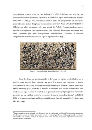 14



convencionais. Artistas como Jackson Pollock (1912-56), defendiam uma arte livre de
qualquer interferência que tivesse a pretensão de estabelecer regras para sua criação. Segundo
GOMBRICH (1995, p. 604), “Pollock foi saudado como um dos pioneiros do novo estilo
conhecido como pintura de ação ou Expressionismo abstrato”. Ainda GOMBRICH (1995, p.
602) faz um relato interessante sobre essa atitude de Pollock: “impacientando-se com os
métodos convencionais, colocou suas telas no chão e pingou, derramou ou arremessou suas
tintas,    acabando    por    obter   configurações      surpreendentes”,      deixando      o   resultado
completamente a critério do acaso, ou seja, da espontaneidade (Fig. 2).




                          Figura 2 – Jackson Pollock, Autumn Rhythm n º 30, 1950.




          Além do desejo de experimentação e da busca por novas possibilidades, houve
também nesse período forte interesse, por parte dos artistas, em confrontar o sistema
convencional de arte, o qual, costumeiramente estabelecia grau de valor a esta ou aquela arte.
Marcel Duchamp (1887-1968) foi o primeiro a confrontar esse sistema quando criou seus
ready-mades4 logo no início do século XX, os quais consistem de objetos prontos, “fabricados
em série, que ele escolhia, comprava e, a seguir, designava como obras de arte” (ARCHER,
2001, p. 03.) e as expunha em ambientes especializados. Os ready-mades (Fig. 3 e 4) segundo
FREIRE (2006):




4
  Ready-meda é um termo utilizado para definir um tipo de arte iniciado por Marcel Duchamp para designar um
tipo de objeto, por ele inventado, que consiste em um ou mais artigos de uso cotidiano, produzidos em massa,
selecionados sem critérios estéticos e expostos como obras de arte em espaços especializados (museus e
galerias). Fonte: Itaú Cultural.
 