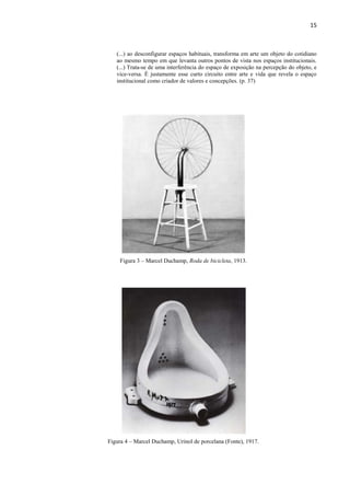 15



   (...) ao desconfigurar espaços habituais, transforma em arte um objeto do cotidiano
   ao mesmo tempo em que levanta outros pontos de vista nos espaços institucionais.
   (...) Trata-se de uma interferência do espaço de exposição na percepção do objeto, e
   vice-versa. É justamente esse curto circuito entre arte e vida que revela o espaço
   institucional como criador de valores e concepções. (p. 37)




    Figura 3 – Marcel Duchamp, Roda de bicicleta, 1913.




Figura 4 – Marcel Duchamp, Urinol de porcelana (Fonte), 1917.
 
