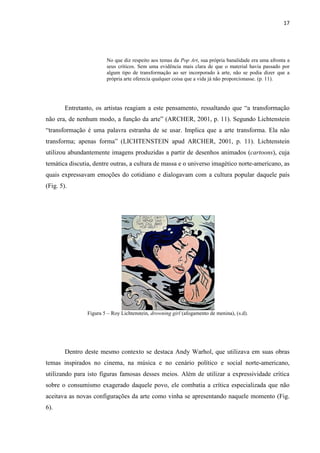 17




                        No que diz respeito aos temas da Pop Art, sua própria banalidade era uma afronta a
                        seus críticos. Sem uma evidência mais clara de que o material havia passado por
                        algum tipo de transformação ao ser incorporado à arte, não se podia dizer que a
                        própria arte oferecia qualquer coisa que a vida já não proporcionasse. (p. 11).




        Entretanto, os artistas reagiam a este pensamento, ressaltando que “a transformação
não era, de nenhum modo, a função da arte” (ARCHER, 2001, p. 11). Segundo Lichtenstein
“transformação é uma palavra estranha de se usar. Implica que a arte transforma. Ela não
transforma; apenas forma” (LICHTENSTEIN apud ARCHER, 2001, p. 11). Lichtenstein
utilizou abundantemente imagens produzidas a partir de desenhos animados (cartoons), cuja
temática discutia, dentre outras, a cultura de massa e o universo imagético norte-americano, as
quais expressavam emoções do cotidiano e dialogavam com a cultura popular daquele país
(Fig. 5).




                Figura 5 – Roy Lichtenstein, drowning girl (afogamento de menina), (s.d).




        Dentro deste mesmo contexto se destaca Andy Warhol, que utilizava em suas obras
temas inspirados no cinema, na música e no cenário político e social norte-americano,
utilizando para isto figuras famosas desses meios. Além de utilizar a expressividade crítica
sobre o consumismo exagerado daquele povo, ele combatia a crítica especializada que não
aceitava as novas configurações da arte como vinha se apresentando naquele momento (Fig.
6).
 