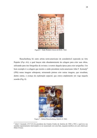 18




                              Figura 6 – Andy Warhol, Caixas de Brillo, 1964.




        Rauschenberg foi outro artista norte-americano de considerável expressão na Arte
Popular (Pop Art), o qual lançou mão abundantemente da colagem para criar suas obras,
utilizando para isto fotografias de revistas e eventos daquela época para criar serigrafias. Um
bom exemplo é a colagem que mostra o então presidente norte-americano John F. Kennedy6
(JFK) numa imagem sobreposta, misturando pintura com outras imagens, que ressaltam,
dentre outras, o avanço da exploração espacial, que estava amplamente em voga naquela
ocasião (Fig. 8).




                             Figura 7 – Robert Rauschenberg, Búfallo II, 1964.

6
 John F. Kennedy (1917-63) foi presidente dos Estados Unidos da América de 1960 a 1963, o qual teve seu
mandato repentinamente interrompido ao ser assassinado com uma bala, enquanto desfilava em carro aberto por
Dalas (Texas).
 