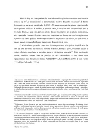 19




           Além da Pop Art, esse período foi marcado também por diversos outros movimentos
como: a Op Art7, o minimalismo8, as performances9 e outros de cunho conceitual10. É dentro
deste contexto que a arte nas décadas de 1960 e 70 segue rompendo barreiras e estabelecendo
novos padrões estéticos. A moldura, o pincel e a tela já não eram mais indispensáveis para a
produção de arte, o que valia para os artistas desses movimentos era a relação entre artista,
arte, espectador e espaço. O artista começou a buscar por um tipo de arte que interagisse com
o público de forma poética, dando especial atenção ao processo de criação, no qual tanto o
espaço quando o material utilizado faziam parte do contexto da obra.
           O Minimalismo que tinha como uma de suas premissas principais a simplificação da
obra de arte, por meio da utilização mínima de linhas, formas e cores, buscando reduzir a
pintura abstrata geométrica e escultura para o estritamente essencial11. Esse movimento
buscou, também, romper com os padrões de arte convencional e teve como seus
representantes mais fervorosos: Donald Judd (1928-94), Robert Morris (1931- ), Dan Flavin
(1933-96) e Carl André (1935-).




7
  Op Art, esse termo foi incorporado à história e à crítica de arte após a exposição The responsive eye [O olhar
compreensivo, MoMA/Nova York, 1965), para se referir a um movimento artístico que conhece seu auge entre
1965 e 1968. Os artistas envolvidos com essa vertente realizam pesquisas que privilegiam efeitos óticos, em
função de um método ancorado na interação entre ilusão e superfície plana, entre visão e compreensão.
Dialogando diretamente com o mundo da indústria e da mídia (publicidade, moda, design, cinema e televisão),
os trabalhos da op art enfatizam a percepção a partir do movimento do olho sobre a superfície da tela. Fonte: Itaú
Cultural.
8
 Minimalismo (conteúdos mínimos) consiste de uma arte simples, que reside no campo ambíguo entre a pintura
e a escultura, são simplesmente objetos materiais e não veículos portadores de idéias ou emoções. Um
vocabulário construído de ideias como despojamento, simplicidade e neutralidade, manejado com o auxílio de
materiais industriais - vidro, aço, acrílico etc. Fonte: Itaú Cultural.
9
  Performance é uma forma de arte que combina elementos do teatro, das artes visuais e da música. Nesse
sentido, a performance liga-se ao happening (os dois termos aparecem em diversas ocasiões como sinônimos),
sendo que neste o espectador participa da cena proposta pelo artista, enquanto na performance, de modo geral,
não há participação do público. Fonte: Itaú Cultural.
10
   Arte conceitual, vanguarda surgida na Europa e nos Estados Unidos, no fim da década de 1960 e meados dos
anos 1970, o conceito ou a atitude mental tem prioridade em relação à aparência da obra. O termo arte conceitual
é usado pela primeira vez num texto de Henry Flynt, em 1961, entre as atividades do Grupo Fluxus. Nesse texto,
o artista defende que os conceitos são a matéria da arte e por isso ela estaria vinculada à linguagem. O mais
importante para a arte conceitual são as idéias, a execução da obra fica em segundo plano e tem pouca
relevância. Fonte: Itaú Cultural.
11
     Fonte: Itaú Cultural.
 