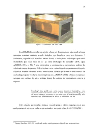 20




                                     Figura 8 – Donald Judd, Sem título, 1968.



           Donald Judd não escondia sua opinião sobre a arte do passado, ou seja, aquela arte que
antecedeu o período moderno, a qual a intitulava com frequência como arte ilusionista. O
ilusionismo, segundo Judd, se referia ao fato de que a “imitação do real chegava próximo à
imoralidade, pois nada mais era do que uma falsificação da realidade” (JUDD apud
ARCHER, 2001, p. 50). A arte minimalista se contrapunha ao racionalismo estético tão
valorizado na arte do passado. Vale relembrar que o racionalismo é um pensamento de cunho
filosófico, defensor da razão, o qual, dentre outras, defende que a obra de arte necessita ter
qualidade para poder receber a denominação de arte. ARCHER (2001), sobre as divergências
surgidas entre críticos de arte e artistas, dentro do contexto do minimalismo, escreve o
seguinte:




                              Greenberg12 tinha pedido que a arte pudesse demonstrar “qualidade”, e seus
                              argumentos derivavam da teoria estética de Kant. Em lugar de qualidade, porém, e
                              em desafio à tradição racionalista na qual Kant figura de modo Proeminente, Judd
                              asseverava que “uma obra de arte só precisa ser interessante” (p. 56).




           Outra situação que ressalta o impasse existente entre os críticos naquele período e as
configurações da arte como vinha se apresentando, é o seguinte relato de ARCHER (2001):




12
     Clement Greenberg (1909-94), considerado um dos mais importantes críticos de arte norte-americano.
 