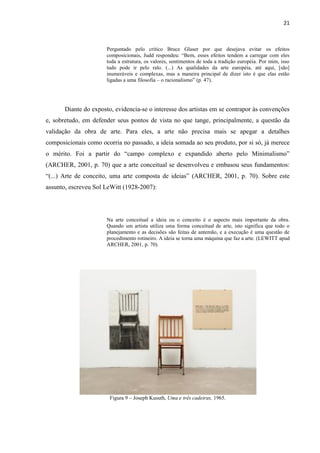 21



                       Perguntado pelo crítico Bruce Glaser por que desejava evitar os efeitos
                       composicionais, Judd respondeu: “Bem, esses efeitos tendem a carregar com eles
                       toda a estrutura, os valores, sentimentos de toda a tradição européia. Por mim, isso
                       tudo pode ir pelo ralo. (...) As qualidades da arte européia, até aqui, [são]
                       inumeráveis e complexas, mas a maneira principal de dizer isto é que elas estão
                       ligadas a uma filosofia – o racionalismo” (p. 47).




       Diante do exposto, evidencia-se o interesse dos artistas em se contrapor às convenções
e, sobretudo, em defender seus pontos de vista no que tange, principalmente, a questão da
validação da obra de arte. Para eles, a arte não precisa mais se apegar a detalhes
composicionais como ocorria no passado, a ideia somada ao seu produto, por si só, já merece
o mérito. Foi a partir do “campo complexo e expandido aberto pelo Minimalismo”
(ARCHER, 2001, p. 70) que a arte conceitual se desenvolveu e embasou seus fundamentos:
“(...) Arte de conceito, uma arte composta de ideias” (ARCHER, 2001, p. 70). Sobre este
assunto, escreveu Sol LeWitt (1928-2007):




                       Na arte conceitual a ideia ou o conceito é o aspecto mais importante da obra.
                       Quando um artista utiliza uma forma conceitual de arte, isto significa que todo o
                       planejamento e as decisões são feitas de antemão, e a execução é uma questão de
                       procedimento rotineiro. A ideia se torna uma máquina que faz a arte. (LEWITT apud
                       ARCHER, 2001, p. 70).




                        Figura 9 – Joseph Kusuth, Uma e três cadeiras, 1965.
 