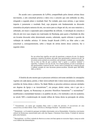22



        De acordo com o pensamento de LeWitt, compartilhado pelos demais artistas desse
movimento, a arte conceitual prioriza a ideia e/ou o conceito que está embutido na obra,
relegando a segundo plano o resultado final. Na verdade, para esses artistas, o que menos
importa é justamente o resultado final, cuja proposta está fundamentada na discussão
sistemática da própria natureza da arte, nos meios para se chegar até ela, nos seus materiais e,
sobretudo, em trazer o espectador para compartilhar da reflexão. A introdução do conceito à
obra de arte teve suas origens nos read-mades de Duchamp, para quem a finalidade da obra
era levantar discussão sobre determinado assunto, sobretudo, aquele referente à questão da
validação do trabalho artístico. O Artista Joseph Kosuth (1945-) ao falar sobre a arte
conceitual e, consequentemente, sobre a função do artista dentro desse contexto, faz o
seguinte relato:




                            Ser um artista hoje significa um meio de questionar a natureza da arte. Se alguém
                            questiona a natureza da pintura, não pode estar questionando a natureza da arte. Se
                            um artista aceita a pintura (ou escultura), está aceitando a tradição que a acompanha.
                            Isto se deve ao fato de que a palavra “arte” é geral, e a palavra “pintura” é
                            específica. A pintura é um tipo de arte. Se se fazem pinturas, já está se aceitando (e
                            não questionando) a natureza da arte. Assim, está-se aceitando que a natureza da arte
                            é tradição européia de uma dicotomia pintura-escultura. (Kusuth apud ARCHER,
                            2001, p. 80-81).




        A história da arte mostra que os processos artísticos estiveram atrelados às concepções
vigentes em cada época, porém, o fator sócio-cultural não é único nesse processo, entretanto,
contribui de forma direta e efetiva. Na Idade Média os preceitos artísticos estavam atrelados
aos dogmas da Igreja e ao teocentrismo13, era porque, dentre outras, esta é que era a
mentalidade vigente; na Renascença os preceitos filosóficos humanistas14 e racionalistas15
modificaram a mentalidade humana e os padrões da arte, e foi instituída a arte de academia;
no século XIX a modernização do mundo influiu de forma direta na percepção do artista,



13
   Teocentrismo: s.m teoria que considera Deus como o centro do universo: O teocentrismo foi uma
característica da Idade Média. Fonte: CEGALLA, Domingos Paschoal – Dicionário Escolar.
14
  Humanismo: s.m 1 estudo de quaisquer atividades relacionadas com as Humanidades. 2 doutrina e movimento
cultural da Renascença caracterizados pelo culto das línguas e literaturas Greco-latinas. 3 atitude de interesse
pelos seres humanos.
15
  Racionalismo: s.m (Filos.) método de observar as coisas com base apenas no raciocínio lógico; crença na razão
e na evidência das demonstrações.
 
