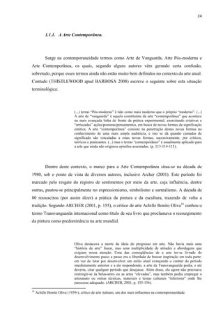 24



           1.1.1. A Arte Contemporânea.




           Surge na contemporaneidade termos como Arte de Vanguarda, Arte Pós-moderna e
Arte Contemporânea, os quais, segundo alguns autores vêm gerando certa confusão,
sobretudo, porque esses termos ainda não estão muito bem definidos no contexto da arte atual.
Contudo (THISTLEWOOD apud BARBOSA 2008) escreve o seguinte sobre esta situação
terminológica:




                               (...) termo “Pós-moderno” é tido como mais moderno que o próprio “moderno”. (...)
                               A arte de “vanguarda” é aquela constituinte da arte “contemporânea” que acontece
                               na mais avançada linha de frente da prática experimental, exercitando criativas e
                               “arriscadas” ações/posturas/pensamentos, em busca de novas formas de significação
                               estética. A arte “contemporânea” consiste na penetração destas novas formas no
                               conhecimento de uma mais ampla audiência, e isto se dá quando camadas de
                               significado são vinculadas a estas novas formas, sucessivamente, por críticos,
                               teóricos e praticantes. (...) mas o termo “contemporâneo” é usualmente aplicado para
                               a arte que ainda não originou opiniões assentadas. (p. 113-114-115).




           Dentro deste contexto, o marco para a Arte Contemporânea situa-se na década de
1980, sob o ponto de vista de diversos autores, inclusive Archer (2001). Este período foi
marcado pelo resgate do registro de sentimentos por meio da arte, cuja influência, dentre
outras, pautou-se principalmente no expressionismo, simbolismo e surrealismo. A década de
80 ressuscitou (por assim dizer) a prática da pintura e da escultura, trazendo de volta a
tradição. Segundo ARCHER (2001, p. 155), o crítico de arte Achille Bonito Oliva16 cunhou o
termo Transvanguarda internacional como título de seu livro que proclamava o ressurgimento
da pintura como predominância na arte mundial.




                               Oliva destacava a morte da ideia do progresso em arte. Não havia mais uma
                               “história da arte” linear, mas uma multiplicidade de atitudes e abordagens que
                               exigiam nossa atenção. Uma das conseqüências de a arte ter-se livrado do
                               desenvolvimento passo a passo era a liberdade de buscar inspiração em toda parte:
                               em vez de lutar por desenvolver um estilo atual avançando o caráter do período
                               imediatamente anterior e a ele respondendo, a arte da Transvanguarda podia, e até
                               deveria, citar qualquer período que desejasse. Além disso, ela agora não precisava
                               restringir-se às belas-artes ou as artes “elevadas”, mas também podia empregar o
                               artesanato ou outras técnicas, materiais e temas culturais “inferiores” onde lhe
                               parecesse adequado. (ARCHER, 2001, p. 155-156).

16
     Achille Bonito Oliva (1939-), crítico de arte italiano, um dos mais influentes na contemporaneidade.
 