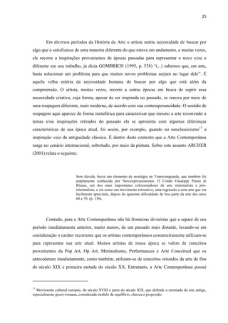 25




        Em diversos períodos da História da Arte o artista sentiu necessidade de buscar por
algo que o satisfizesse de uma maneira diferente do que estava em andamento, e muitas vezes,
ele recorre a inspirações provenientes de épocas passadas para representar o novo e/ou o
diferente em seu trabalho, já dizia GOMBRICH (1995, p. 538) “(...) sabemos que, em arte,
basta solucionar um problema para que muitos novos problemas surjam no lugar dele”. É
aquela velha estória da necessidade humana de buscar por algo que está além da
compreensão. O artista, muitas vezes, recorre a outras épocas em busca de suprir essa
necessidade criativa, cuja forma, apesar de ser inspirada no passado, se renova por meio de
uma roupagem diferente, mais moderna, de acordo com sua contemporaneidade. O sentido de
roupagem aqui aparece de forma metafórica para caracterizar que mesmo a arte recorrendo a
temas e/ou inspirações retirados do passado ela se apresenta com algumas diferenças
características de sua época atual, foi assim, por exemplo, quando no neoclassicismo17 a
inspiração veio da antiguidade clássica. É dentro deste contexto que a Arte Contemporânea
surge no cenário internacional, sobretudo, por meio da pintura. Sobre este assunto ARCHER
(2001) relata o seguinte:




                          Sem dúvida, havia um elemento de nostalgia na Transvanguarda, que também foi
                          amplamente conhecida por Neo-expressionismo. O Conde Giuseppe Panza di
                          Biumo, um dos mais importantes colecionadores de arte minimalista e pós-
                          minimalista, a via como um movimento retroativo, uma regressão a uma arte que era
                          facilmente apreciada, depois da aparente dificuldade de boa parte da arte dos anos
                          60 e 70. (p. 156).




        Contudo, para a Arte Contemporânea não há fronteiras divisórias que a separe de seu
período imediatamente anterior, muito menos, de um passado mais distante, levando-se em
consideração o caráter recorrente que os artistas contemporâneos costumeiramente utilizam-se
para representar sua arte atual. Muitos artistas de nossa época se valem de conceitos
provenientes da Pop Art, Op Art, Minimalismo, Performances e Arte Conceitual que os
antecederam imediatamente, como também, utilizam-se de conceitos oriundos da arte de fins
do século XIX e primeira metade do século XX. Entretanto, a Arte Contemporânea possui



17
  Movimento cultural europeu, do século XVIII e parte do século XIX, que defende a retomada da arte antiga,
especialmente greco-romana, considerada modelo de equilíbrio, clareza e proporção.
 