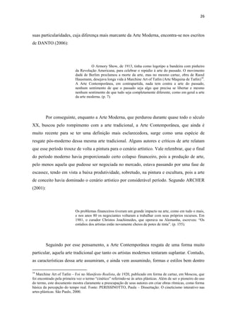 26



suas particularidades, cuja diferença mais marcante da Arte Moderna, encontra-se nos escritos
de DANTO (2006):




                                      O Armory Show, de 1913, tinha como logotipo a bandeira com pinheiro
                            da Revolução Americana, para celebrar o repúdio à arte do passado. O movimento
                            dadá de Berlim proclamou a morte da arte, mas no mesmo cartaz, obra de Raoul
                            Hausmann, desejava longa vida à Marchine Art of Tatlin (Arte Máquina de Tatlin)18.
                            A Arte Contemporânea, em contrapartida, nada tem contra a arte do passado,
                            nenhum sentimento de que o passado seja algo que precisa se libertar e mesmo
                            nenhum sentimento de que tudo seja completamente diferente, como em geral a arte
                            da arte moderna. (p. 7).




          Por conseguinte, enquanto a Arte Moderna, que perdurou durante quase todo o século
XX, buscou pelo rompimento com a arte tradicional, a Arte Contemporânea, que ainda é
muito recente para se ter uma definição mais esclarecedora, surge como uma espécie de
resgate pós-moderno dessa mesma arte tradicional. Alguns autores e críticos de arte relatam
que esse período trouxe de volta a pintura para o cenário artístico. Vale relembrar, que o final
do período moderno havia proporcionado certo colapso financeiro, pois a produção de arte,
pelo menos aquela que pudesse ser negociada no mercado, estava passando por uma fase de
escassez, tendo em vista a baixa produtividade, sobretudo, na pintura e escultura, pois a arte
de conceito havia dominado o cenário artístico por considerável período. Segundo ARCHER
(2001):




                            Os problemas financeiros tiveram um grande impacto na arte, como em tudo o mais,
                            e nos anos 80 os negociantes voltaram a trabalhar com seus próprios recursos. Em
                            1981, o curador Christos Joachimedes, que operava na Alemanha, escreveu: “Os
                            estúdios dos artistas estão novamente cheios de potes de tinta”. (p. 155).




          Seguindo por esse pensamento, a Arte Contemporânea resgata de uma forma muito
particular, aquela arte tradicional que tanto os artistas modernos tentaram suplantar. Contudo,
as características dessa arte assumiram, e ainda vem assumindo, formas e estilos bem dentro

18
   Marchine Art of Tatlin – Foi no Manifesto Realista, de 1920, publicado em forma de cartaz, em Moscou, que
foi encontrado pela primeira vez o termo “cinético” referindo-se às artes plásticas. Além de ser o pioneiro do uso
do termo, este documento mostra claramente a preocupação de seus autores em criar obras rítmicas, como forma
básica da percepção do tempo real. Fonte: PERISSINOTTO, Paula – Dissertação: O cineticismo interativo nas
artes plásticas. São Paulo, 2000.
 
