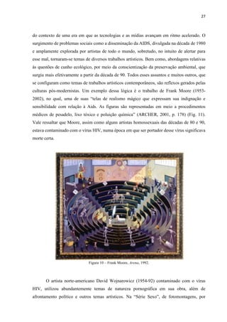 27



do contexto de uma era em que as tecnologias e as mídias avançam em ritmo acelerado. O
surgimento de problemas sociais como a disseminação da AIDS, divulgada na década de 1980
e amplamente explorada por artistas de todo o mundo, sobretudo, no intuito de alertar para
esse mal, tornaram-se temas de diversos trabalhos artísticos. Bem como, abordagens relativas
às questões de cunho ecológico, por meio da conscientização da preservação ambiental, que
surgiu mais efetivamente a partir da década de 90. Todos esses assuntos e muitos outros, que
se configuram como temas de trabalhos artísticos contemporâneos, são reflexos gerados pelas
culturas pós-modernistas. Um exemplo dessa lógica é o trabalho de Frank Moore (1953-
2002), no qual, uma de suas “telas de realismo mágico que expressam sua indignação e
sensibilidade com relação à Aids. As figuras são representadas em meio a procedimentos
médicos de pesadelo, lixo tóxico e poluição química” (ARCHER, 2001, p. 178) (Fig. 11).
Vale ressaltar que Moore, assim como alguns artistas homossexuais das décadas de 80 e 90,
estava contaminado com o vírus HIV, numa época em que ser portador desse vírus significava
morte certa.




                             Figura 10 – Frank Moore, Arena, 1992.



       O artista norte-americano David Wojnarowicz (1954-92) contaminado com o vírus
HIV, utilizou abundantemente temas de natureza pornográfica em sua obra, além de
afrontamento político e outros temas artísticos. Na “Série Sexo”, de fotomontagens, por
 