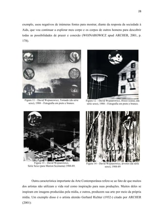 28



exemplo, usou negativos de inúmeras fontes para mostrar, diante da resposta da sociedade à
Aids, que vou continuar a explorar meu corpo e os corpos de outros homens para descobrir
todas as possibilidades de prazer e conexão (WOJNAROWICZ apud ARCHER, 2001, p.
178).




 Figura 11 – David Wojnarowicz, Tornado (da série   Figura 12 – David Wojnarowicz, House (casa), (da
    sexo), 1988 – Fotografia em preto e branco.      série sexo), 1988 – Fotografia em preto e branco.




          Figura 13 – David Wojnarowicz,            Figura 14 – David Wojnarowicz, árvores (da série
    Série Sexo (para Marion Scemama) 1988-89.                       sexo), 1988-89




          Outra característica importante da Arte Contemporânea refere-se ao fato de que muitos
dos artistas não utilizam a vida real como inspiração para suas produções. Muitos deles se
inspiram em imagens produzidas pela mídia, e outros, produzem sua arte por meio da própria
mídia. Um exemplo disso é o artista alemão Gerhard Richter (1932-) citado por ARCHER
(2001):
 