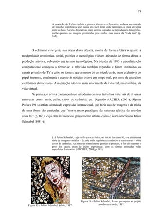 29



                           A produção de Richter incluía a pintura abstrata e a figurativa, embora seu método
                           de trabalho significasse que nunca era fácil dizer onde terminava a linha divisória
                           entre as duas. As telas figurativas eram sempre copiadas de reproduções, fotografias,
                           cartões-postais ou imagens produzidas pela mídia, mas nunca da “vida real” (p.
                           163).




        O ecletismo emergente nas obras dessa década, mostra de forma efetiva o quanto a
modernidade econômica, social, política e tecnológica vinham afetando de forma direta a
produção artística, sobretudo em termos tecnológicos. Na década de 1980 a popularização
computacional começou a firmar-se; a televisão também expandiu e foram instituídos os
canais privados de TV a cabo; os jornais, que a menos de um século atrás, eram exclusivos do
papel impresso, atualmente o acesso às notícias ocorre em tempo real, por meio de aparelhos
eletrônicos domiciliares. A inspiração não vem mais unicamente da vida real, mas também, da
vida virtual.
        Na pintura, o artista contemporâneo introduziu em seus trabalhos materiais de diversas
naturezas como: areia, palha, cacos de cerâmica, etc. Segundo ARCHER (2001), Sigmar
Polke (1941-) artista alemão de expressão internacional, que fazia uso de imagens e da mídia
de uma forma tão particular, que “serviu como paradigma da natureza eclética da arte dos
anos 80” (p. 163), cuja obra influenciou grandemente artistas como o norte-americano Julian
Schnabel (1951-):




                           (...) Julian Schnabel, cujo estilo característico, no início dos anos 80, era pintar uma
                           série de imagens variadas – da arte mais requintada a anúncios e caricaturas – sobre
                           cacos de cerâmica. As pinturas normalmente grandes e pesadas, a fim de suportar o
                           peso dos cacos, eram de efeito espetacular, com as formas animadas pelas
                           superfícies fraturadas. (ARCHER, 2001, p. 163).




                                                       Figura 16 – Julian Schnabel, Remo: para quem se propõe
     Figura 15 – Julian Schnabel, Sylvie, 1987.                        a conhecer o medo, 1981.
 