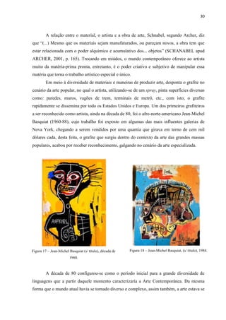 30



         A relação entre o material, o artista e a obra de arte, Schnabel, segundo Archer, diz
que “(...) Mesmo que os materiais sejam manufaturados, ou pareçam novos, a obra tem que
estar relacionada com o poder alquímico e acumulativo dos... objetos” (SCHANABEL apud
ARCHER, 2001, p. 165). Trocando em miúdos, o mundo contemporâneo oferece ao artista
muito da matéria-prima pronta, entretanto, é o poder criativo e subjetivo de manipular essa
matéria que torna o trabalho artístico especial e único.
         Em meio à diversidade de materiais e maneiras de produzir arte, desponta o grafite no
cenário da arte popular, no qual o artista, utilizando-se de um spray, pinta superfícies diversas
como: paredes, muros, vagões de trem, terminais de metrô, etc., com isto, o grafite
rapidamente se dissemina por todo os Estados Unidos e Europa. Um dos primeiros grafiteiros
a ser reconhecido como artista, ainda na década de 80, foi o afro-norte-americano Jean-Michel
Basquiat (1960-88), cujo trabalho foi exposto em algumas das mais influentes galerias de
Nova York, chegando a serem vendidos por uma quantia que girava em torno de cem mil
dólares cada, desta feita, o grafite que surgiu dentro do contexto da arte das grandes massas
populares, acabou por receber reconhecimento, galgando no cenário da arte especializada.




Figura 17 – Jean-Michel Basquiat (s/ título), década de   Figura 18 – Jean-Michel Basquiat, (s/ título), 1984.
                        1980.



         A década de 80 configurou-se como o período inicial para a grande diversidade de
linguagens que a partir daquele momento caracterizaria a Arte Contemporânea. Da mesma
forma que o mundo atual havia se tornado diverso e complexo, assim também, a arte estava se
 
