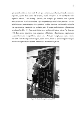 31



apresentando. Além do mais, muita da arte que estava sendo produzida, sobretudo, nos meios
populares, aquelas tidas como arte inferior, estava começando a ser reconhecida como
expressão artística. Keith Hering (1958-90), por exemplo, que começou com o grafite,
desenvolveu uma técnica de desenhos a giz em papel negro colado sobre pôsteres e afixado,
principalmente, em estações do metrô; produziu também, trabalhos em litografia, serigrafia,
gravuras, etiquetas e estampas em camisetas, além de expor em importantes galerias nova-
iorquinas (Fig. 20 e 21). Para comercializar seus produtos, abriu uma loja, a Pop Shop, em
1986. Bem como, desenhava para campanhas publicitárias e beneficentes, especialmente
aquelas relacionadas com problemas sociais como a Aids, por exemplo, cuja doença o matou
em 1990. Tanto Hering quanto Basquiat, dentre outros, foram os grandes responsáveis pela
destituição do preconceito existente em relação à arte urbana do grafite.




                             Figura 19 – Keith Hering (fotografia), 1983.
 