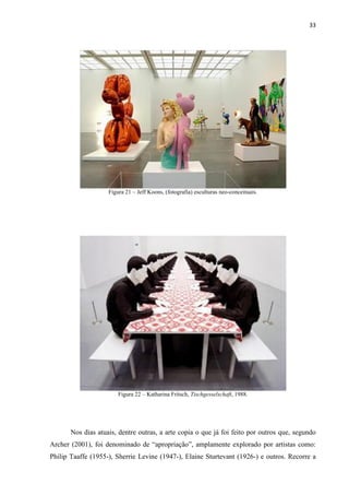 33




                    Figura 21 – Jeff Koons, (fotografia) esculturas neo-conceituais.




                        Figura 22 – Katharina Fritsch, Tischgesselschaft, 1988.




       Nos dias atuais, dentre outras, a arte copia o que já foi feito por outros que, segundo
Archer (2001), foi denominado de “apropriação”, amplamente explorado por artistas como:
Philip Taaffe (1955-), Sherrie Levine (1947-), Elaine Sturtevant (1926-) e outros. Recorre a
 